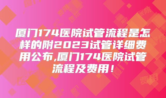 厦门174医院试管流程是怎样的附2023试管详细费用公布,厦门174医院试管流程及费用！