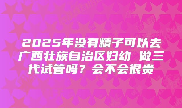 2025年没有精子可以去广西壮族自治区妇幼 做三代试管吗?会不会很贵
