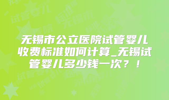无锡市公立医院试管婴儿收费标准如何计算_无锡试管婴儿多少钱一次？！