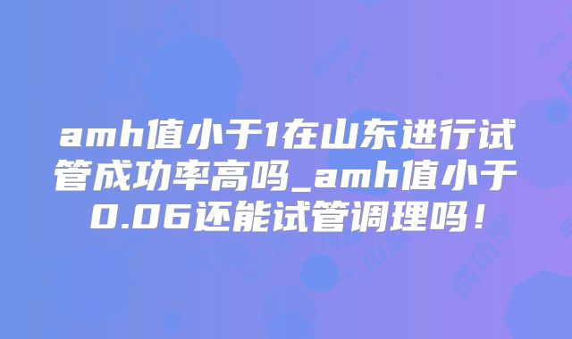 amh值小于1在山东进行试管成功率高吗_amh值小于0.06还能试管调理吗！