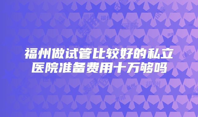 福州做试管比较好的私立医院准备费用十万够吗