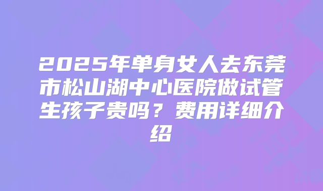 2025年单身女人去东莞市松山湖中心医院做试管生孩子贵吗?费用详细介绍