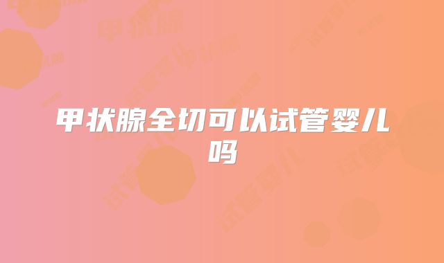 甲状腺全切可以试管婴儿吗
