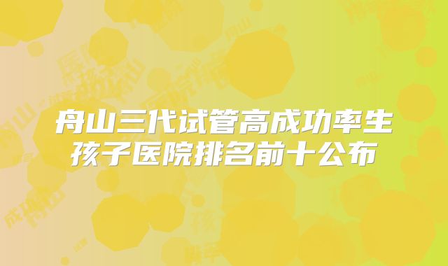 舟山三代试管高成功率生孩子医院排名前十公布