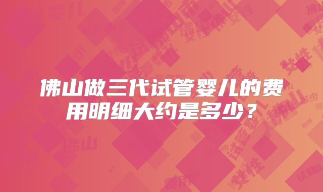 佛山做三代试管婴儿的费用明细大约是多少?