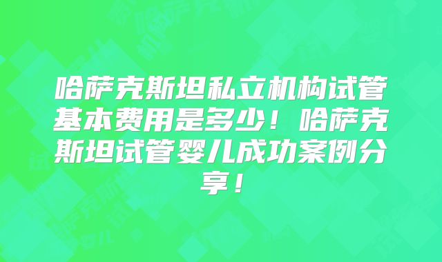 哈萨克斯坦私立机构试管基本费用是多少！哈萨克斯坦试管婴儿成功案例分享！