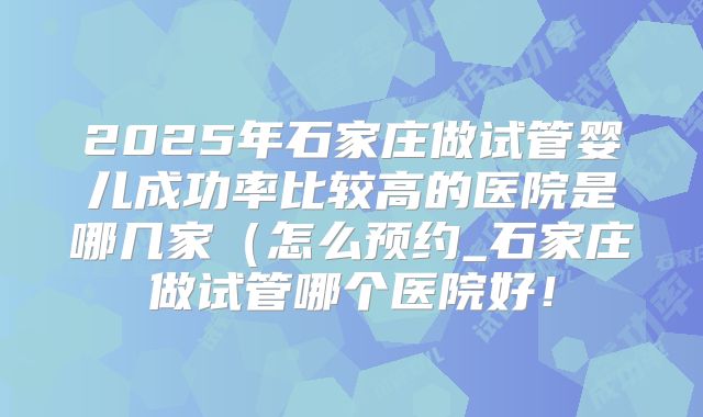 2025年石家庄做试管婴儿成功率比较高的医院是哪几家（怎么预约_石家庄做试管哪个医院好！