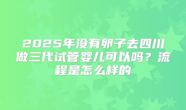 2025年没有卵子去四川做三代试管婴儿可以吗？流程是怎么样的