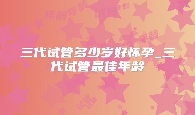 三代试管多少岁好怀孕_三代试管最佳年龄