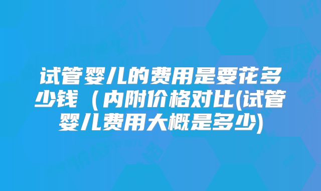 试管婴儿的费用是要花多少钱（内附价格对比(试管婴儿费用大概是多少)