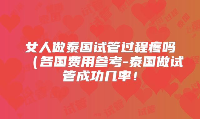 女人做泰国试管过程疼吗（各国费用参考-泰国做试管成功几率！
