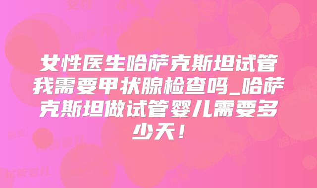 女性医生哈萨克斯坦试管我需要甲状腺检查吗_哈萨克斯坦做试管婴儿需要多少天！