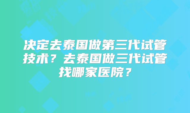 决定去泰国做第三代试管技术？去泰国做三代试管找哪家医院？