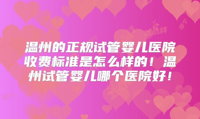 温州的正规试管婴儿医院收费标准是怎么样的！温州试管婴儿哪个医院好！