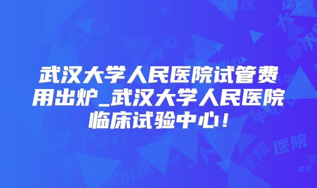 武汉大学人民医院试管费用出炉_武汉大学人民医院临床试验中心！