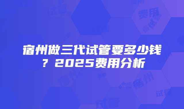 宿州做三代试管要多少钱？2025费用分析