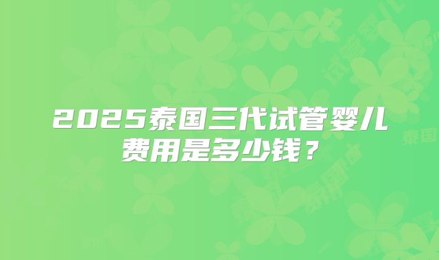 2025泰国三代试管婴儿费用是多少钱？