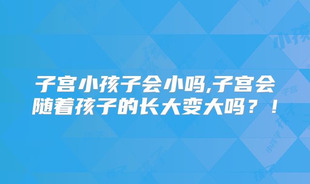 子宫小孩子会小吗,子宫会随着孩子的长大变大吗?!