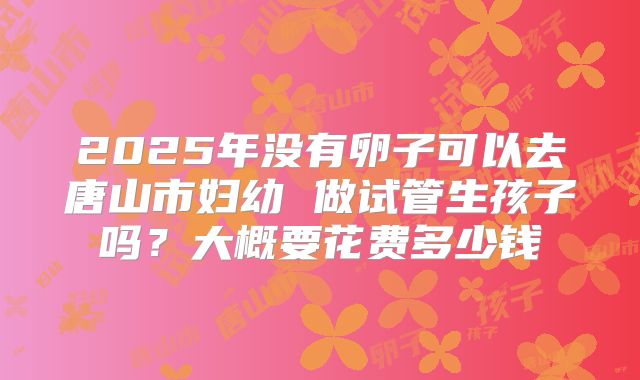 2025年没有卵子可以去唐山市妇幼 做试管生孩子吗？大概要花费多少钱