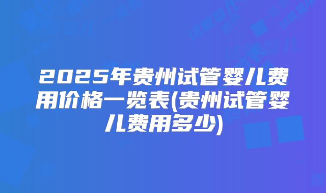2025年贵州试管婴儿费用价格一览表(贵州试管婴儿费用多少)