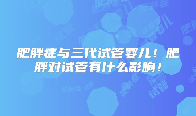 肥胖症与三代试管婴儿！肥胖对试管有什么影响！
