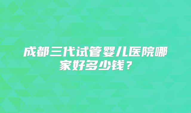 成都三代试管婴儿医院哪家好多少钱？