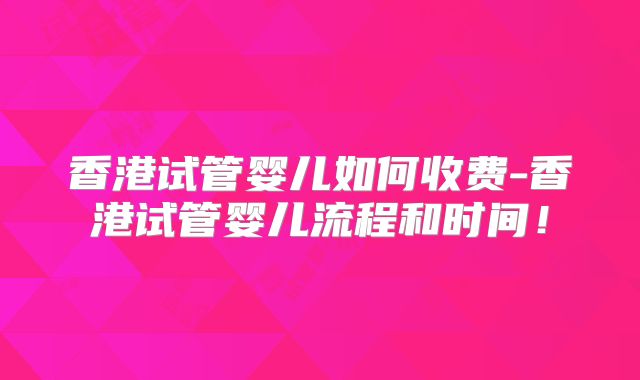 香港试管婴儿如何收费-香港试管婴儿流程和时间！