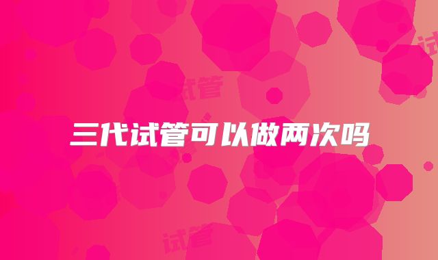三代试管可以做两次吗