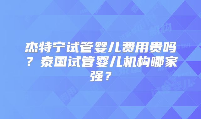 杰特宁试管婴儿费用贵吗？泰国试管婴儿机构哪家强？