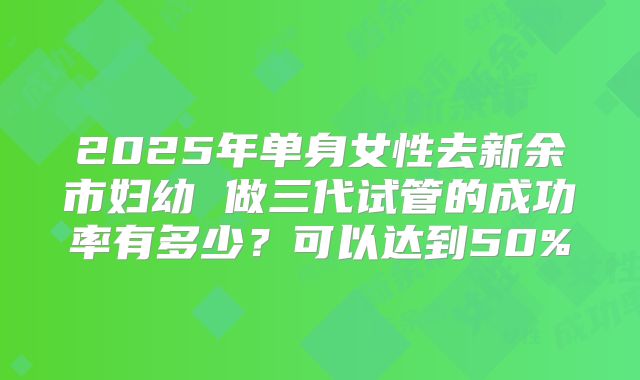 2025年单身女性去新余市妇幼 做三代试管的成功率有多少？可以达到50%