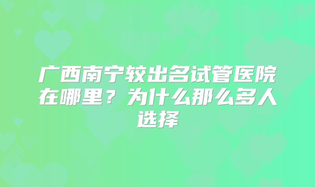 广西南宁较出名试管医院在哪里?为什么那么多人选择