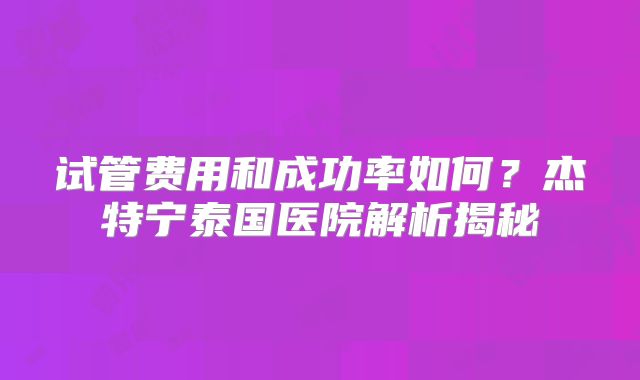 试管费用和成功率如何？杰特宁泰国医院解析揭秘