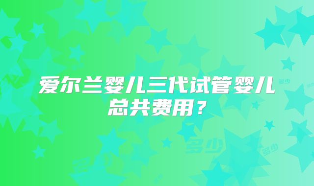 爱尔兰婴儿三代试管婴儿总共费用?