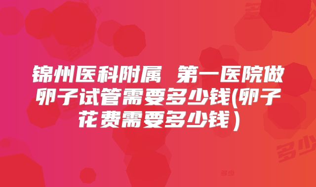 锦州医科附属 第一医院做卵子试管需要多少钱(卵子花费需要多少钱)