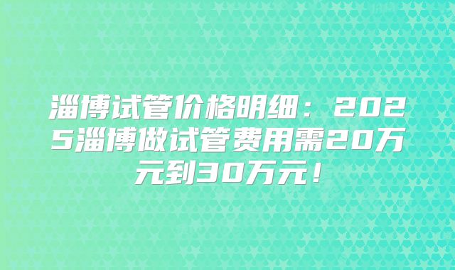 淄博试管价格明细：2025淄博做试管费用需20万元到30万元！