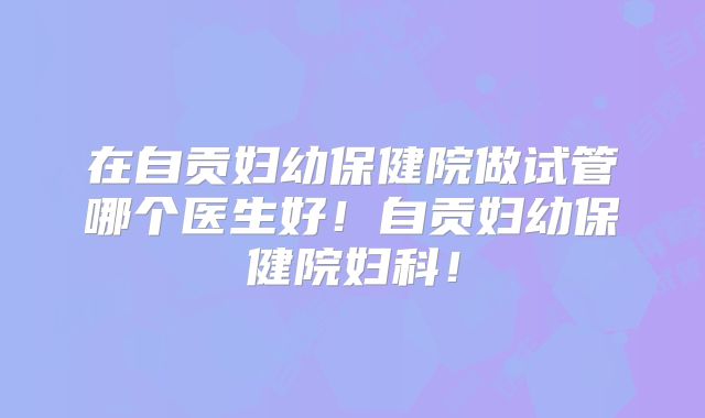 在自贡妇幼保健院做试管哪个医生好！自贡妇幼保健院妇科！