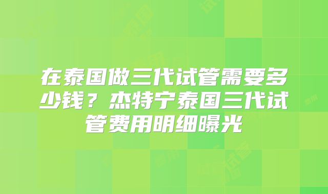 在泰国做三代试管需要多少钱？杰特宁泰国三代试管费用明细曝光