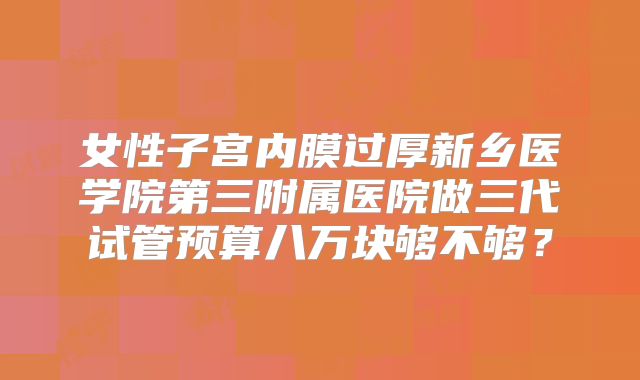女性子宫内膜过厚新乡医学院第三附属医院做三代试管预算八万块够不够？