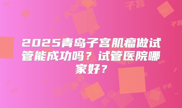 2025青岛子宫肌瘤做试管能成功吗？试管医院哪家好？