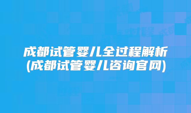 成都试管婴儿全过程解析(成都试管婴儿咨询官网)