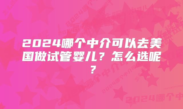 2024哪个中介可以去美国做试管婴儿？怎么选呢？