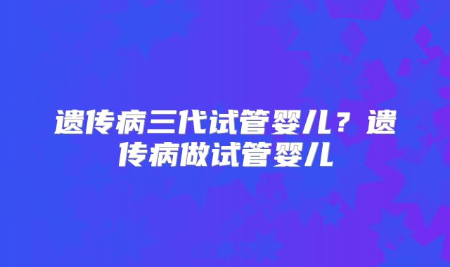 遗传病三代试管婴儿?遗传病做试管婴儿