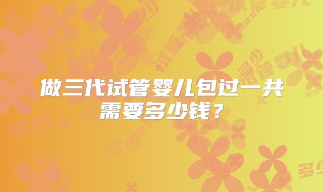 做三代试管婴儿包过一共需要多少钱?