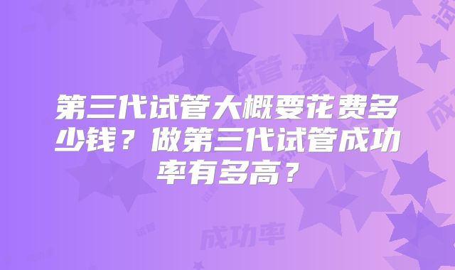 第三代试管大概要花费多少钱?做第三代试管成功率有多高?