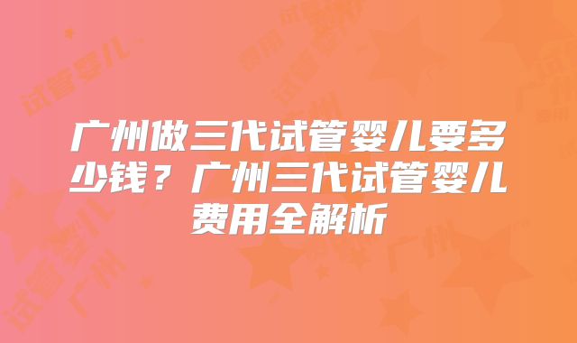 广州做三代试管婴儿要多少钱？广州三代试管婴儿费用全解析