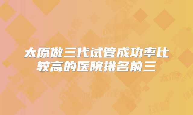 太原做三代试管成功率比较高的医院排名前三
