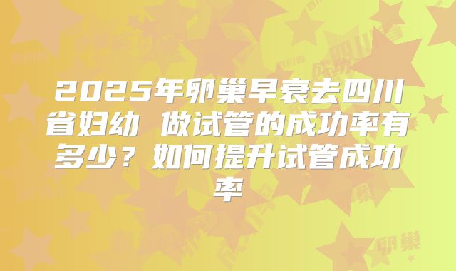 2025年卵巢早衰去四川省妇幼 做试管的成功率有多少?如何提升试管成功率