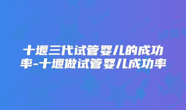 十堰三代试管婴儿的成功率-十堰做试管婴儿成功率