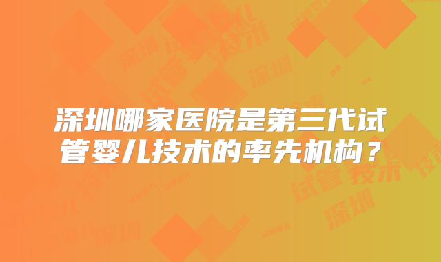 深圳哪家医院是第三代试管婴儿技术的率先机构?