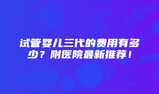 试管婴儿三代的费用有多少？附医院最新推荐！